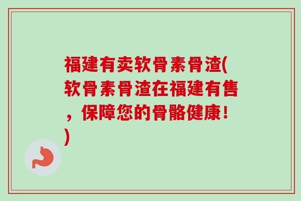 福建有卖软骨素骨渣(软骨素骨渣在福建有售,保障您的骨骼健康!) 福建有卖软骨素骨渣(软骨素骨渣在福建有售,保障您的骨骼健康!)