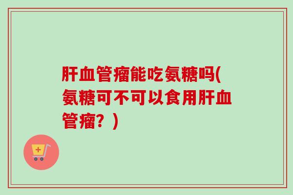 肝血管瘤能吃氨糖吗(氨糖可不可以食用肝血管瘤？)