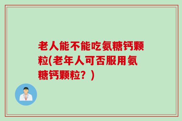 老人能不能吃氨糖钙颗粒(老年人可否服用氨糖钙颗粒？)