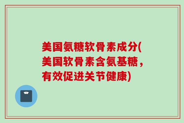 美国氨糖软骨素成分(美国软骨素含氨基糖，有效促进关节健康)