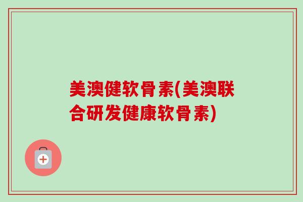 美澳健软骨素(美澳联合研发健康软骨素)