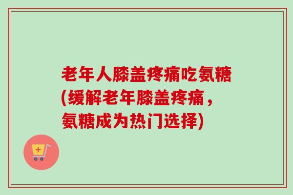 老年人膝盖吃氨糖(缓解老年膝盖,氨糖成为热门选择) 老年人膝盖吃氨糖(缓解老年膝盖,氨糖成为热门选择)