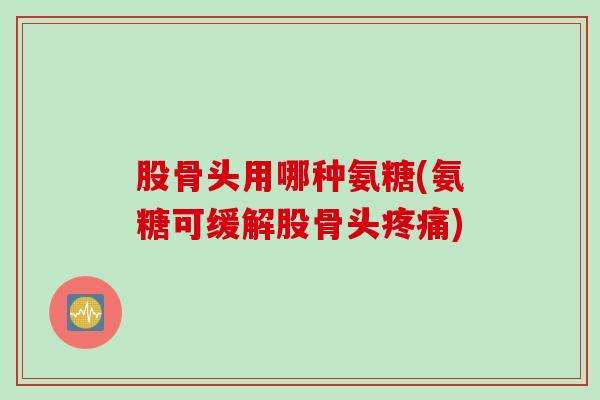 股骨头用哪种氨糖(氨糖可缓解股骨头) 股骨头用哪种氨糖(氨糖可缓解股骨头)