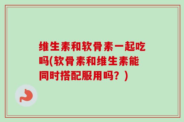 维生素和软骨素一起吃吗(软骨素和维生素能同时搭配服用吗？)