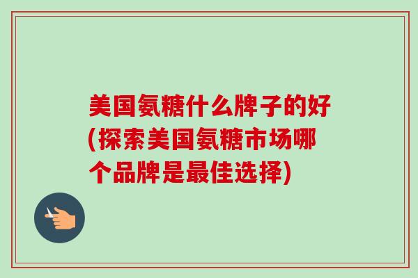 美国氨糖什么牌子的好(探索美国氨糖市场哪个品牌是最佳选择)