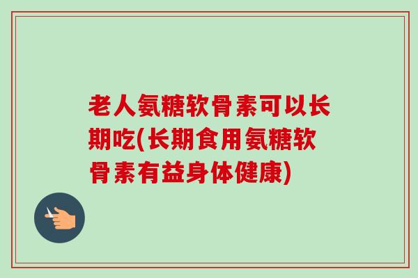 老人氨糖软骨素可以长期吃(长期食用氨糖软骨素有益身体健康)