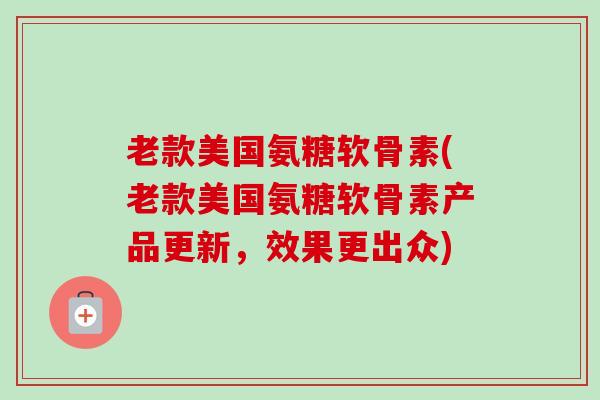 老款美国氨糖软骨素(老款美国氨糖软骨素产品更新，效果更出众)