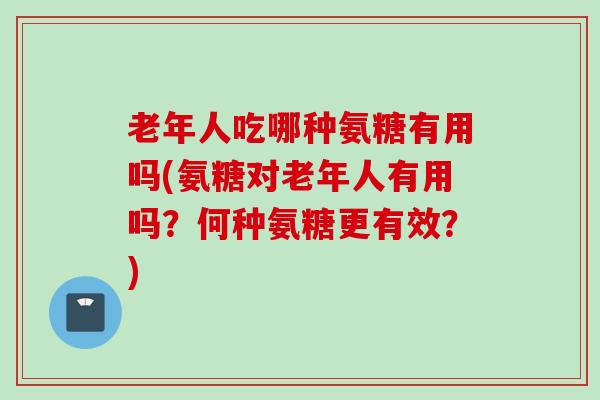 老年人吃哪种氨糖有用吗(氨糖对老年人有用吗？何种氨糖更有效？)