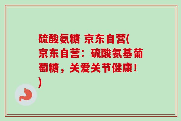 硫酸氨糖 京东自营(京东自营：硫酸氨基葡萄糖，关爱关节健康！)