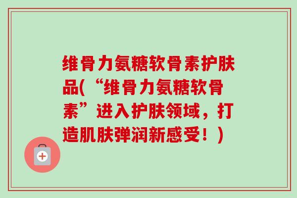 维骨力氨糖软骨素护肤品(“维骨力氨糖软骨素”进入护肤领域，打造肌肤弹润新感受！)