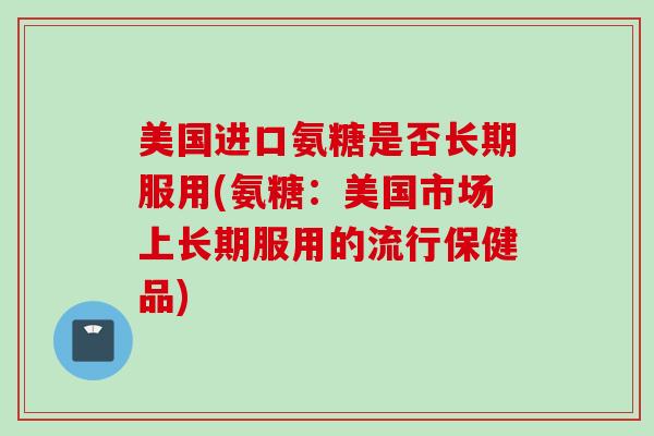 美国进口氨糖是否长期服用(氨糖：美国市场上长期服用的流行保健品)