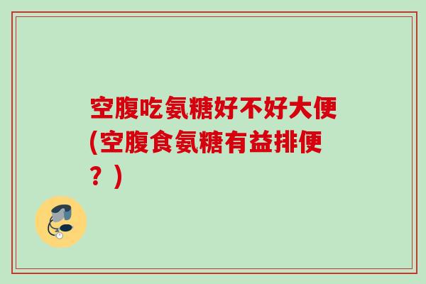 空腹吃氨糖好不好大便(空腹食氨糖有益排便？)