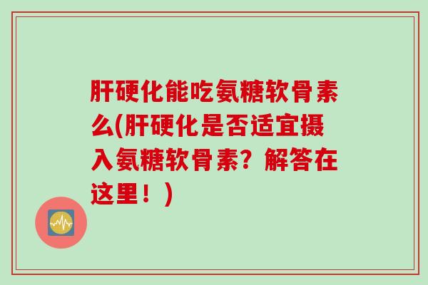 肝硬化能吃氨糖软骨素么(肝硬化是否适宜摄入氨糖软骨素？解答在这里！)