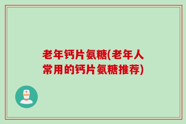 老年钙片氨糖(老年人常用的钙片氨糖推荐)