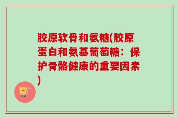 胶原软骨和氨糖(胶原蛋白和氨基葡萄糖：保护骨骼健康的重要因素)