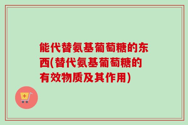 能代替氨基葡萄糖的东西(替代氨基葡萄糖的有效物质及其作用)