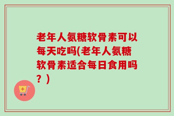 老年人氨糖软骨素可以每天吃吗(老年人氨糖软骨素适合每日食用吗？)