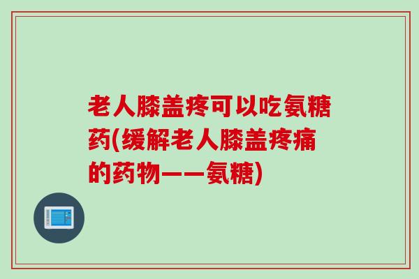 老人膝盖疼可以吃氨糖药(缓解老人膝盖疼痛的药物——氨糖)