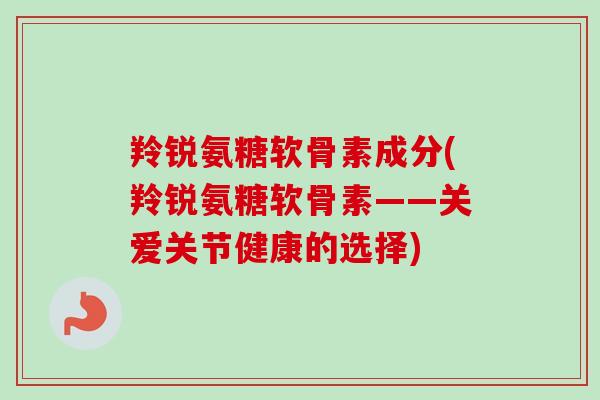 羚锐氨糖软骨素成分(羚锐氨糖软骨素——关爱关节健康的选择)