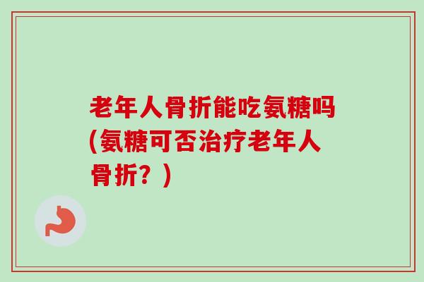 老年人骨折能吃氨糖吗(氨糖可否治疗老年人骨折？)