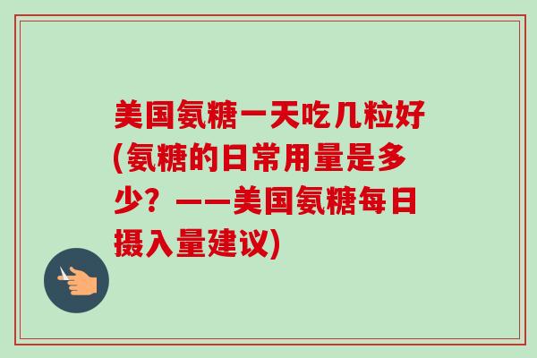 美国氨糖一天吃几粒好(氨糖的日常用量是多少？——美国氨糖每日摄入量建议)