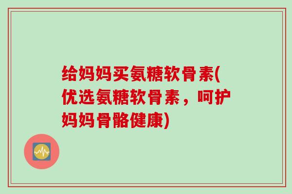 给妈妈买氨糖软骨素(优选氨糖软骨素，呵护妈妈骨骼健康)