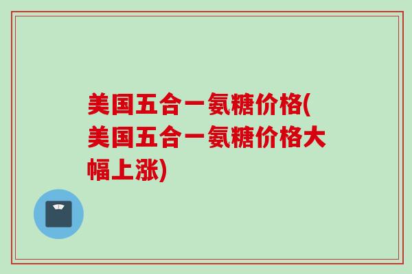 美国五合一氨糖价格(美国五合一氨糖价格大幅上涨)