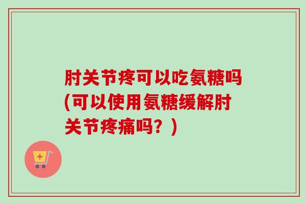 肘关节疼可以吃氨糖吗(可以使用氨糖缓解肘关节疼痛吗？)
