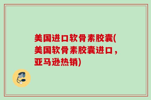 美国进口软骨素胶囊(美国软骨素胶囊进口，亚马逊热销)