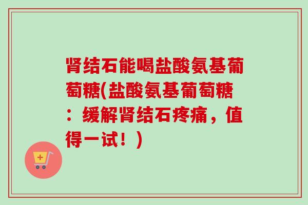 肾结石能喝盐酸氨基葡萄糖(盐酸氨基葡萄糖：缓解肾结石疼痛，值得一试！)