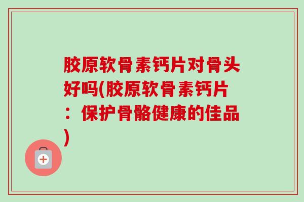 胶原软骨素钙片对骨头好吗(胶原软骨素钙片：保护骨骼健康的佳品)