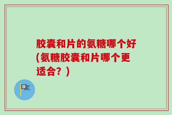 胶囊和片的氨糖哪个好(氨糖胶囊和片哪个更适合？)