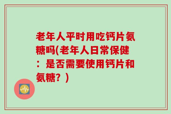 老年人平时用吃钙片氨糖吗(老年人日常保健：是否需要使用钙片和氨糖？)