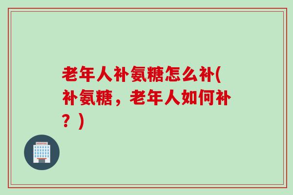 老年人补氨糖怎么补(补氨糖，老年人如何补？)