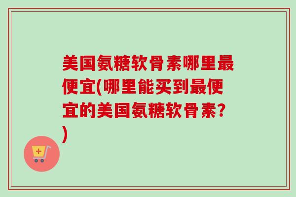 美国氨糖软骨素哪里最便宜(哪里能买到最便宜的美国氨糖软骨素？)