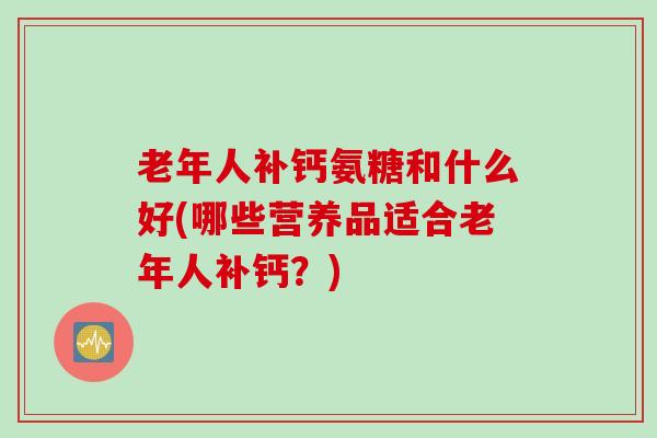 老年人补钙氨糖和什么好(哪些营养品适合老年人补钙？)