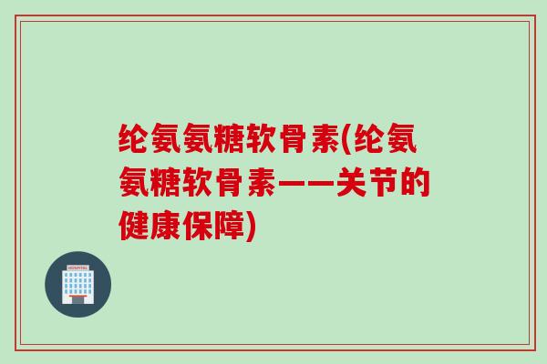 纶氨氨糖软骨素(纶氨氨糖软骨素——关节的健康保障)