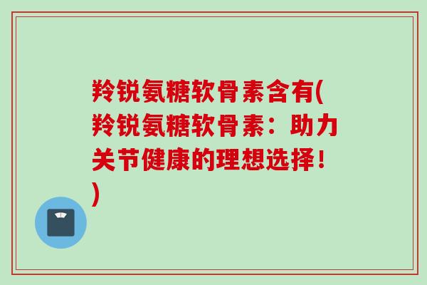 羚锐氨糖软骨素含有(羚锐氨糖软骨素：助力关节健康的理想选择！)
