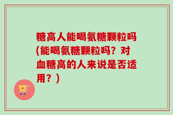 糖高人能喝氨糖颗粒吗(能喝氨糖颗粒吗？对高的人来说是否适用？)