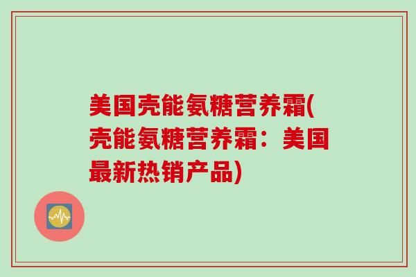 美国壳能氨糖营养霜(壳能氨糖营养霜:美国新热销产品) 美国壳能氨糖营养霜(壳能氨糖营养霜:美国新热销产品)