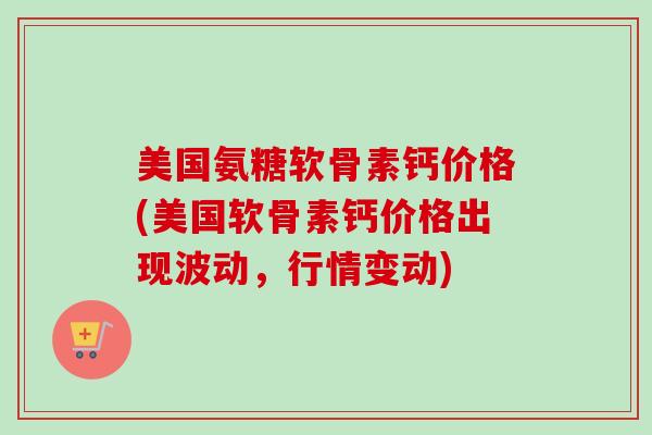 美国氨糖软骨素钙价格(美国软骨素钙价格出现波动，行情变动)