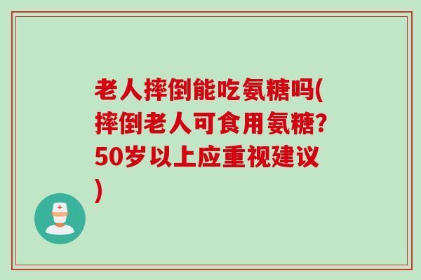 老人摔倒能吃氨糖吗(摔倒老人可食用氨糖?50岁以上应重视建议) 老人摔倒能吃氨糖吗(摔倒老人可食用氨糖?50岁以上应重视建议)