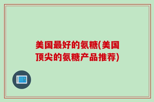 美国最好的氨糖(美国顶尖的氨糖产品推荐)