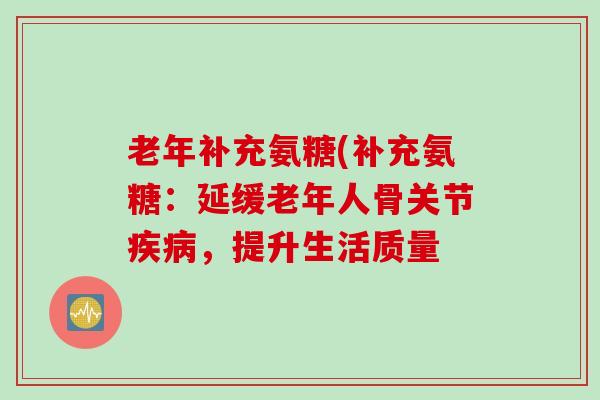 老年补充氨糖(补充氨糖：延缓老年人骨关节疾病，提升生活质量
