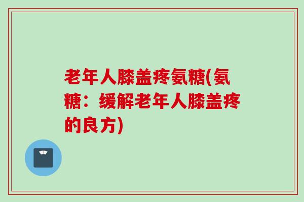 老年人膝盖疼氨糖(氨糖：缓解老年人膝盖疼的良方)