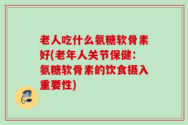 老人吃什么氨糖软骨素好(老年人关节保健：氨糖软骨素的饮食摄入重要性)