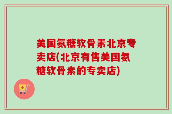 美国氨糖软骨素北京专卖店(北京有售美国氨糖软骨素的专卖店)