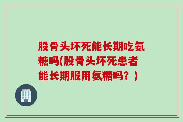 股骨头坏死能长期吃氨糖吗(股骨头坏死患者能长期服用氨糖吗？)