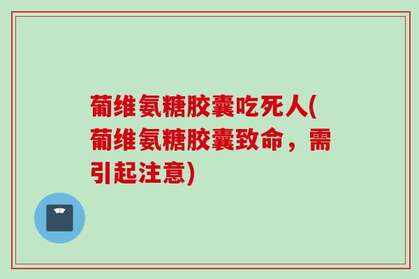 葡维氨糖胶囊吃死人(葡维氨糖胶囊致命，需引起注意)