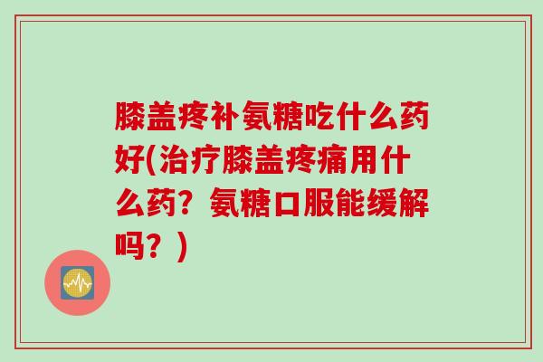 膝盖疼补氨糖吃什么药好(治疗膝盖疼痛用什么药？氨糖口服能缓解吗？)